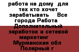 работа на дому  для тех кто хочет зарабатывать. - Все города Работа » Дополнительный заработок и сетевой маркетинг   . Мурманская обл.,Полярный г.